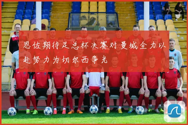 恩佐期待足总杯决赛对曼城全力以赴努力为切尔西争光