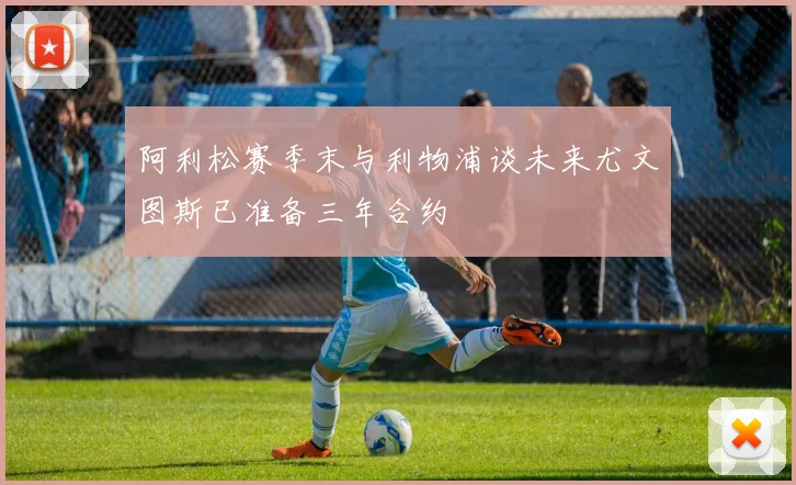 阿利松赛季末与利物浦谈未来尤文图斯已准备三年合约