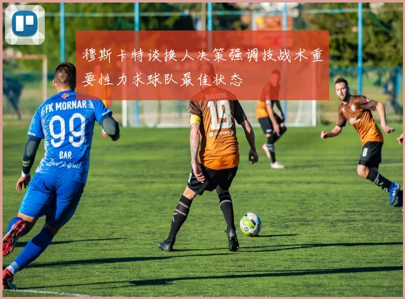 穆斯卡特谈换人决策强调技战术重要性力求球队最佳状态
