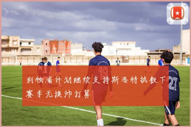 利物浦计划继续支持斯洛特执教下赛季无换帅打算