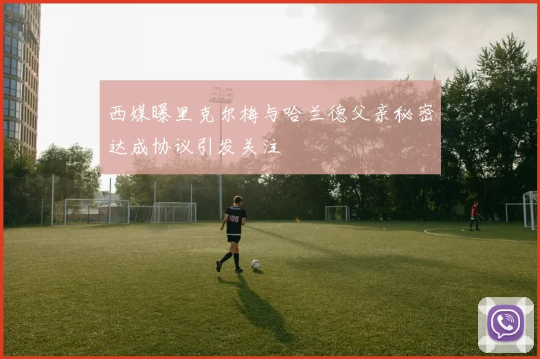 西媒曝里克尔梅与哈兰德父亲秘密达成协议引发关注