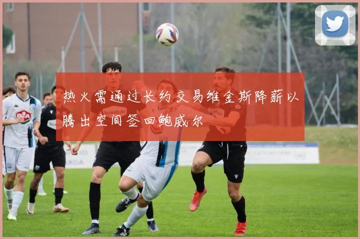 热火需通过长约交易维金斯降薪以腾出空间签回鲍威尔