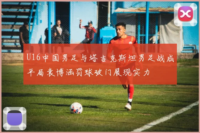 U16中国男足与塔吉克斯坦男足战成平局袁博涵罚球破门展现实力