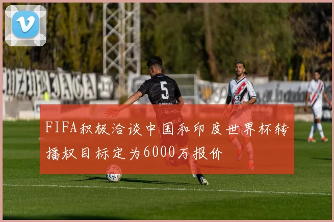 FIFA积极洽谈中国和印度世界杯转播权目标定为6000万报价