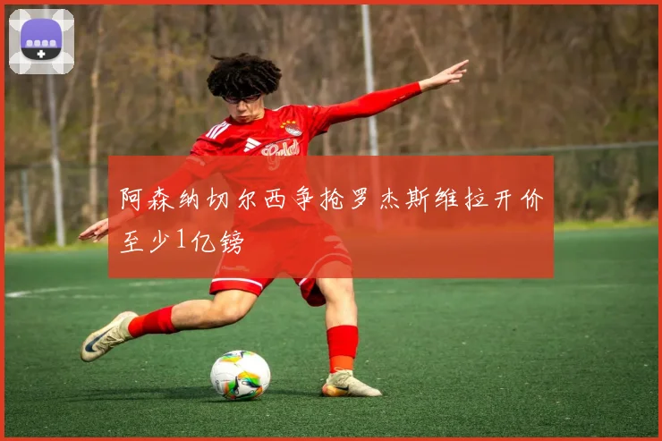 阿森纳切尔西争抢罗杰斯维拉开价至少1亿镑
