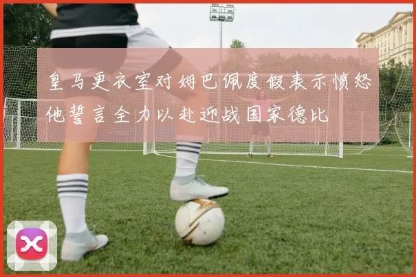 皇马更衣室对姆巴佩度假表示愤怒他誓言全力以赴迎战国家德比