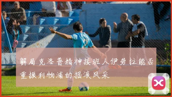 解局克洛普精神接班人伊劳拉能否重振利物浦的摇滚风采