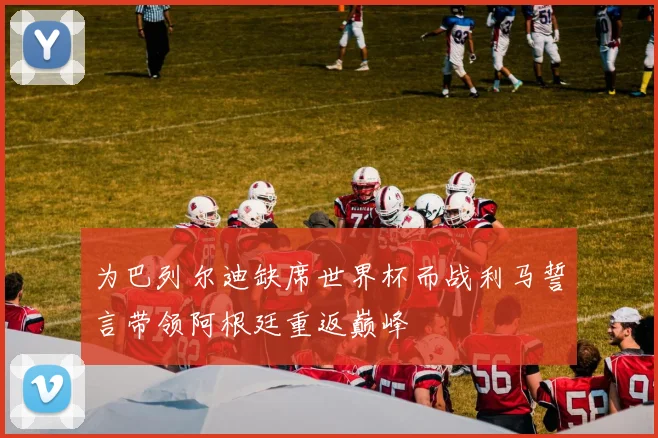 为巴列尔迪缺席世界杯而战利马誓言带领阿根廷重返巅峰