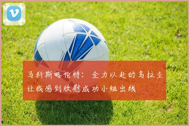 马科斯略伦特：全力以赴的乌拉圭让我感到欣慰成功小组出线