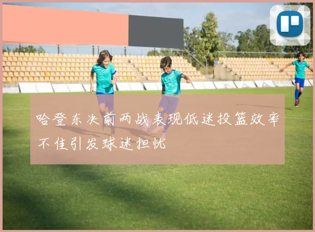 哈登东决前两战表现低迷投篮效率不佳引发球迷担忧